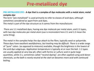 PRE-METALLIZED DYE - A dye that is a complex of dye molecules with a metal atom; metal
complex dye
The term “pre-metallized” is used primarily to refer to classes of acid dyes, although
sometimes considered as apart from acid dyes.
The metal is part of the dye structure as it comes from the manufacturer.
There are 1:1 metallized dyes, having one dye molecule per metal atom, and 2:1 types,
with two dye molecules per metal atom (use is inconsistent here 2:1 and 1:2 mean the
same thing).
The metal in the complex helps the dye attach to the fibre, typically wool or polyamide.
These dyes have excellent washfastness, but leveling may be difficult. There is a wide range
of “pure” colors (as opposed to mixtures) available, though the brightness is the lowest of
the acid dye subgroups. Application temperature is typically at or near the boil. 1:1 types
are usually applied at very low pH, often with formic or sulfuric acid in quite large
quantities, while 2:1, sometimes called “neutral dyeing”, are often applied using acid donor
chemicals, so the bath is nearly neutral at the start an becomes more acid with continued
boiling.
 