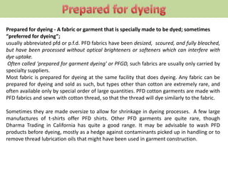 Prepared for dyeing - A fabric or garment that is specially made to be dyed; sometimes
“preferred for dyeing”;
usually abbreviated pfd or p.f.d. PFD fabrics have been desized, scoured, and fully bleached,
but have been processed without optical brighteners or softeners which can interfere with
dye uptake.
Often called ‘prepared for garment dyeing’ or PFGD, such fabrics are usually only carried by
specialty suppliers.
Most fabric is prepared for dyeing at the same facility that does dyeing. Any fabric can be
prepared for dyeing and sold as such, but types other than cotton are extremely rare, and
often available only by special order of large quantities. PFD cotton garments are made with
PFD fabrics and sewn with cotton thread, so that the thread will dye similarly to the fabric.
Sometimes they are made oversize to allow for shrinkage in dyeing processes. A few large
manufactures of t-shirts offer PFD shirts. Other PFD garments are quite rare, though
Dharma Trading in California has quite a good range. It may be advisable to wash PFD
products before dyeing, mostly as a hedge against contaminants picked up in handling or to
remove thread lubrication oils that might have been used in garment construction.
 