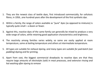 1. They are the newest class of textile dyes, first introduced commercially, for cellulosic
fibres, in 1956 , one hundred years after the development of the first synthetic dye.
2. Within a family, the range of colors available as “pure” dyes (as opposed to mixtures) is
typically quite small – a dozen or fewer.
3. Against this, reactive dyes of the same family can generally be mixed to produce a very
wide range of colors, while retaining good application characteristics and brightness.
4. The reactivity among families varies widely, so some are easily applied at room
temperature, some at boiling temperature and others at intermediate temperature.
5. All types are suitable for exhaust dyeing, and many types are suitable for pad-batch (see
padding) dyeing and for printing.
6. Apart from cost, the biggest commercial drawbacks to reactive dyes are that they
require large amounts of electrolyte (salt) in most processes, and extensive rinsing and
hot washing after dyeing to remove
 