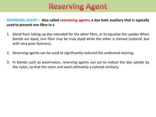 RESERVING AGENT - Also called restraining agents; a dye bath auxiliary that is typically
used to prevent one fibre in a
1. blend from taking up dye intended for the other fibre, or to equalize the uptake When
blends are dyed, one fibre may be truly dyed while the other is stained (colored, but
with very poor fastness).
2. Reserving agents can be used to significantly reduced the undesired staining.
3. In blends such as wool+nylon, reserving agents can act to reduce the dye uptake by
the nylon, so that the nylon and wool ultimately a colored similarly.
 
