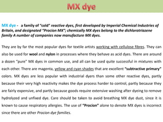 MX dye - a family of “cold” reactive dyes, first developed by Imperial Chemical Industries of
Britain, and designated “Procion MX”; chemically MX dyes belong to the dichlorotriazene
family A number of companies now manufacture MX dyes.
They are by far the most popular dyes for textile artists working with cellulose fibres. They can
also be used for wool and nylon in processes where they behave as acid dyes. There are around
a dozen “pure” MX dyes in common use, and all can be used quite successful in mixtures with
each other. There are magenta, yellow and cyan shades that are excellent “subtractive primary”
colors. MX dyes are less popular with industrial dyers than some other reactive dyes, partly
because their very high reactivity makes the dye process harder to control, partly because they
are fairly expensive, and partly because goods require extensive washing after dyeing to remove
hydrolyzed and unfixed dye. Care should be taken to avoid breathing MX dye dust, since it is
known to cause respiratory allergies. The use of “Procion” alone to denote MX dyes is incorrect
since there are other Procion dye families.
 