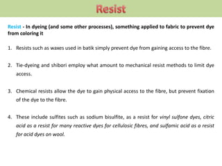 Resist - In dyeing (and some other processes), something applied to fabric to prevent dye
from coloring it
1. Resists such as waxes used in batik simply prevent dye from gaining access to the fibre.
2. Tie-dyeing and shibori employ what amount to mechanical resist methods to limit dye
access.
3. Chemical resists allow the dye to gain physical access to the fibre, but prevent fixation
of the dye to the fibre.
4. These include sulfites such as sodium bisulfite, as a resist for vinyl sulfone dyes, citric
acid as a resist for many reactive dyes for cellulosic fibres, and sulfamic acid as a resist
for acid dyes on wool.
 