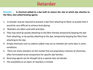 Retarder - A chemical added to a dye bath to reduce the rate at which dye attaches to
the fibre; also called leveling agents
1. A retarder may be required to prevent a dye from attaching to fibres so quickly that it
would be very difficult to achieve level dyeing.
2. Retarders are often used with acid dyes.
3. They may work by quickly attaching to the fibre thereby temporarily keeping the dye
from attaching, or by quickly attaching to the dye, temporarily keeping the fibre from
attaching to the dye.
4. Simple chemicals such as sodium sulfate may act as retarders for some dyes in some
conditions.
5. There are many retarders on the market that are proprietary mixtures of chemicals,
often formulated to be companions for specific dye families.
6. Reserving agents can be thought of as a special class of retarder.
7. The availability to art dyers of retarders is limited.
 