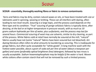 SCOUR - essentially, thoroughly washing fibres or fabric to remove contaminants
Yarns and fabrics may be dirty, contain natural waxes or oils, or have been treated with size or
lubricants used in spinning, weaving or knitting. These can all interfere with dyeing, often
leading to non-level results. Scouring is a large topic, and the process used depends on the
fibre type and its condition. “True” scouring of greige cellulosic fabrics is typically done, after
desizing, at the boil or at higher temperature in pressure vessels, with as much as 10
grams sodium hydroxide per litre of water, plus surfactants, and the process may last for
several hours. Commercial scouring of wool may use solvents, similar to dry cleaning, as part
of the process. White fabrics sold at retail have normally be scoured at the mill; “natural”
fabrics usually have not (some “natural” fabrics have been scoured but not bleached). Art
dyeing literature often refers to what amounts to laundering as scouring. This is inadequate for
greige fabrics, but often quite acceptable for “white goods”. A long machine wash with the
hottest water possible, about a gram of soda ash per litre of water (about a teaspoon per
gallon) and some (preferably optical brightener free) detergent, followed by two rinses is
usually acceptable. Sodium hexametaphosphate may be helpful if the water is hard. Woven
white cottons often contain starch that will not be removed by such a limited process.
 