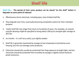 Shelf Life - The period of time some product can be stored “on the shelf” before it
degrades to some point of reduced
1. Effectiveness Some chemicals, including dyes, have limited shelf life.
2. They degrade over time, eventually becoming completely useless for their intended
purpose.
3. Useful shelf life may range from hours to hundreds of years. For example, an enzyme
used for desizing might be specified as losing about 10% of its strength after storage at
20°C for
4. six months - it is still very useful, just slightly weaker.
5. Shelf life is generally maximized by storage at low temperature (sometimes even
freezing, but this can damage some products).
6. Chemicals should also usually be protected from long exposure to bright light, and dry
chemicals should be protected from humidity by storage in tightly closed moisture-
proof containers.
 