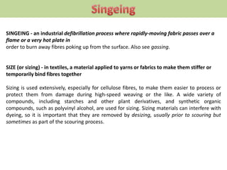 SINGEING - an industrial defibrillation process where rapidly-moving fabric passes over a
flame or a very hot plate in
order to burn away fibres poking up from the surface. Also see gassing.
SIZE (or sizing) - in textiles, a material applied to yarns or fabrics to make them stiffer or
temporarily bind fibres together
Sizing is used extensively, especially for cellulose fibres, to make them easier to process or
protect them from damage during high-speed weaving or the like. A wide variety of
compounds, including starches and other plant derivatives, and synthetic organic
compounds, such as polyvinyl alcohol, are used for sizing. Sizing materials can interfere with
dyeing, so it is important that they are removed by desizing, usually prior to scouring but
sometimes as part of the scouring process.
 