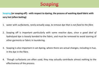 Soaping (or soaping off) - with respect to dyeing, the process of washing dyed fabric with
very hot (often boiling)
1. water with surfactants, rarely actually soap, to remove dye that is not fixed to the fibre.
2. Soaping off is important particularly with some reactive dyes, since a good deal of
hydrolyzed dye is loosely bonded to the fabric, and must be removed to avoid staining of
other garments or fabric in laundering.
3. Soaping is also important in vat dyeing, where there are actual changes, including in hue,
in the dye in the fibre.
4. Though surfactants are often used, they may actually contribute almost nothing to the
effectiveness of the process.
 