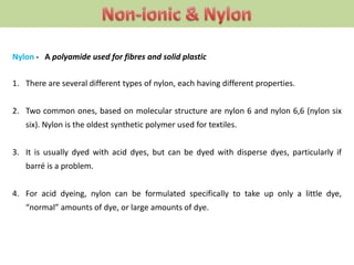 Nylon - A polyamide used for fibres and solid plastic
1. There are several different types of nylon, each having different properties.
2. Two common ones, based on molecular structure are nylon 6 and nylon 6,6 (nylon six
six). Nylon is the oldest synthetic polymer used for textiles.
3. It is usually dyed with acid dyes, but can be dyed with disperse dyes, particularly if
barré is a problem.
4. For acid dyeing, nylon can be formulated specifically to take up only a little dye,
“normal” amounts of dye, or large amounts of dye.
 