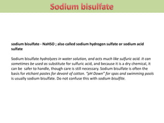 sodium bisulfate - NaHSO ; also called sodium hydrogen sulfate or sodium acid
sulfate
Sodium bisulfate hydrolyzes in water solution, and acts much like sulfuric acid. It can
sometimes be used as substitute for sulfuric acid, and because it is a dry chemical, it
can be safer to handle, though care is still necessary. Sodium bisulfate is often the
basis for etchant pastes for devoré of cotton. “pH Down” for spas and swimming pools
is usually sodium bisulfate. Do not confuse this with sodium bisulfite.
 