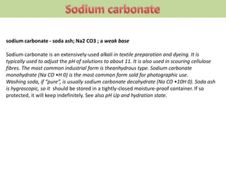 sodium carbonate - soda ash; Na2 CO3 ; a weak base
Sodium carbonate is an extensively-used alkali in textile preparation and dyeing. It is
typically used to adjust the pH of solutions to about 11. It is also used in scouring cellulose
fibres. The most common industrial form is theanhydrous type. Sodium carbonate
monohydrate (Na CO •H 0) is the most common form sold for photographic use.
Washing soda, if “pure”, is usually sodium carbonate decahydrate (Na CO •10H 0). Soda ash
is hygroscopic, so it should be stored in a tightly-closed moisture-proof container. If so
protected, it will keep indefinitely. See also pH Up and hydration state.
 