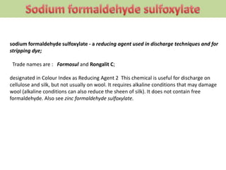 sodium formaldehyde sulfoxylate - a reducing agent used in discharge techniques and for
stripping dye;
Trade names are : Formosul and Rongalit C;
designated in Colour Index as Reducing Agent 2 This chemical is useful for discharge on
cellulose and silk, but not usually on wool. It requires alkaline conditions that may damage
wool (alkaline conditions can also reduce the sheen of silk). It does not contain free
formaldehyde. Also see zinc formaldehyde sulfoxylate.
 