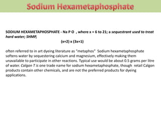 SODIUM HEXAMETAPHOSPHATE - Na P O , where x = 6 to 21; a sequestrant used to treat
hard water; SHMP,
(x+2) x (3x+1)
often referred to in art dyeing literature as “metaphos” Sodium hexametaphosphate
softens water by sequestering calcium and magnesium, effectively making them
unavailable to participate in other reactions. Typical use would be about 0.5 grams per litre
of water. Calgon T is one trade name for sodium hexametaphosphate, though retail Calgon
products contain other chemicals, and are not the preferred products for dyeing
applications.
 