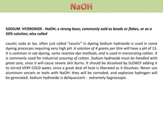 SODIUM HYDROXIDE - NaOH; a strong base; commonly sold as beads or flakes, or as a
50% solution; also called
caustic soda or lye, often just called “caustic” in dyeing Sodium hydroxide is used in some
dyeing processes requiring very high pH. A solution of 4 grams per litre will have a pH of 13.
It is common in vat dyeing, some reactive dye methods, and is used in mercerizing cotton. It
is commonly used for industrial scouring of cotton. Sodium hydroxide must be handled with
great care, since it will cause severe skin burns. It should be dissolved by SLOWLY adding it
to stirred VERY COLD water, since a great deal of heat is liberated as it dissolves. Never use
aluminum vessels or tools with NaOH: they will be corroded, and explosive hydrogen will
be generated. Sodium hydroxide is deliquescent - extremely hygroscopic.
 