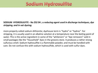 SODIUM HYDROSULFITE - Na 2S2 04 ; a reducing agent used in discharge techniques, dye
stripping, and in vat dyeing;
more properly called sodium dithionite; dyehouse term is “hydro” or “hydros” For
stripping, it is usually used in an alkaline solution at a temperature near the boiling point of
water. This is the active ingredient in some of the “whiteners” or “dye removers” sold in
small packages like the “household” dyes in the grocery store. It produces a rather strong
sulfurous smell. Sodium hydrosulfite is a flammable powder, and must be handled with
care. Do not confuse this with sodium hydrosulfide, which is used with sulfur dyes.
 