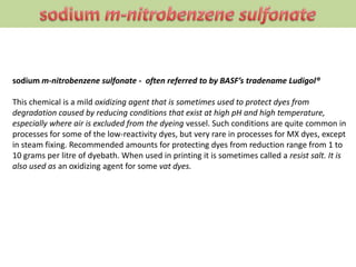 sodium m-nitrobenzene sulfonate - often referred to by BASF’s tradename Ludigol®
This chemical is a mild oxidizing agent that is sometimes used to protect dyes from
degradation caused by reducing conditions that exist at high pH and high temperature,
especially where air is excluded from the dyeing vessel. Such conditions are quite common in
processes for some of the low-reactivity dyes, but very rare in processes for MX dyes, except
in steam fixing. Recommended amounts for protecting dyes from reduction range from 1 to
10 grams per litre of dyebath. When used in printing it is sometimes called a resist salt. It is
also used as an oxidizing agent for some vat dyes.
 