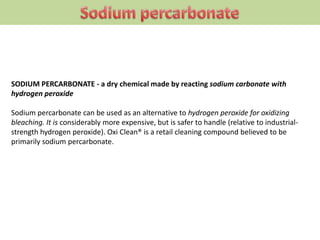 SODIUM PERCARBONATE - a dry chemical made by reacting sodium carbonate with
hydrogen peroxide
Sodium percarbonate can be used as an alternative to hydrogen peroxide for oxidizing
bleaching. It is considerably more expensive, but is safer to handle (relative to industrial-
strength hydrogen peroxide). Oxi Clean® is a retail cleaning compound believed to be
primarily sodium percarbonate.
 