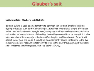 sodium sulfate - Glauber’s salt; Na2 SO4
Sodium sulfate is used as an alternative to common salt (sodium chloride) in some
dyeing processes, such as those involving MX turquoise where it is a simple electrolyte.
When used with some acid dyes for wool, it may act as either an electrolyte to enhance
exhaustion, or as a retarder to aid leveling, depending on conditions such as pH. It is also
used as a diluent for many dyes. Sodium sulfate is often sold in anhydrous form. It will
absorb water from the air, so it should be stored in tightly closed containers. In the dye
industry, some use “sodium sulfate” only to refer to the anhydrous form, and “Glauber’s
salt” to refer to the decahydrate form (Na 2SO4 •10H2 0).
 