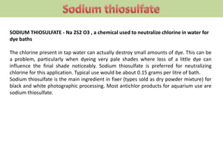 SODIUM THIOSULFATE - Na 2S2 O3 , a chemical used to neutralize chlorine in water for
dye baths
The chlorine present in tap water can actually destroy small amounts of dye. This can be
a problem, particularly when dyeing very pale shades where loss of a little dye can
influence the final shade noticeably. Sodium thiosulfate is preferred for neutralizing
chlorine for this application. Typical use would be about 0.15 grams per litre of bath.
Sodium thiosulfate is the main ingredient in fixer (types sold as dry powder mixture) for
black and white photographic processing. Most antichlor products for aquarium use are
sodium thiosulfate.
 
