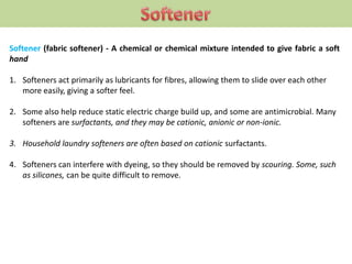 Softener (fabric softener) - A chemical or chemical mixture intended to give fabric a soft
hand
1. Softeners act primarily as lubricants for fibres, allowing them to slide over each other
more easily, giving a softer feel.
2. Some also help reduce static electric charge build up, and some are antimicrobial. Many
softeners are surfactants, and they may be cationic, anionic or non-ionic.
3. Household laundry softeners are often based on cationic surfactants.
4. Softeners can interfere with dyeing, so they should be removed by scouring. Some, such
as silicones, can be quite difficult to remove.
 