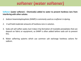 Softener (water softener) - Chemical(s) added to water to prevent hardness ions from
interfering with other solutes
1. Sodium hexametaphosphate (SHMP) is commonly used as a softener in dyeing.
2. It will hold moderate amounts of hardness ions in solution.
3. Soda ash will soften water, but it does it by formation of insoluble precipitates that can
deposit on fabric or equipment, so SHMP is often added before soda ash to prevent
this.
4. Water softening systems which use common salt exchange hardness cations for
sodium.
 