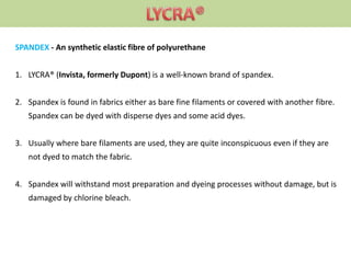 SPANDEX - An synthetic elastic fibre of polyurethane
1. LYCRA® (Invista, formerly Dupont) is a well-known brand of spandex.
2. Spandex is found in fabrics either as bare fine filaments or covered with another fibre.
Spandex can be dyed with disperse dyes and some acid dyes.
3. Usually where bare filaments are used, they are quite inconspicuous even if they are
not dyed to match the fabric.
4. Spandex will withstand most preparation and dyeing processes without damage, but is
damaged by chlorine bleach.
 