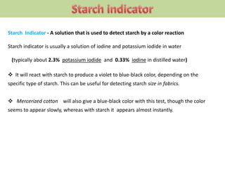 Starch Indicator - A solution that is used to detect starch by a color reaction
Starch indicator is usually a solution of iodine and potassium iodide in water
(typically about 2.3% potassium iodide and 0.33% iodine in distilled water)
 It will react with starch to produce a violet to blue-black color, depending on the
specific type of starch. This can be useful for detecting starch size in fabrics.
 Mercerized cotton will also give a blue-black color with this test, though the color
seems to appear slowly, whereas with starch it appears almost instantly.
 