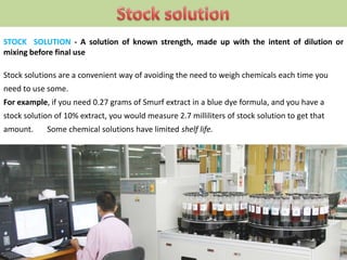 STOCK SOLUTION - A solution of known strength, made up with the intent of dilution or
mixing before final use
Stock solutions are a convenient way of avoiding the need to weigh chemicals each time you
need to use some.
For example, if you need 0.27 grams of Smurf extract in a blue dye formula, and you have a
stock solution of 10% extract, you would measure 2.7 milliliters of stock solution to get that
amount. Some chemical solutions have limited shelf life.
 