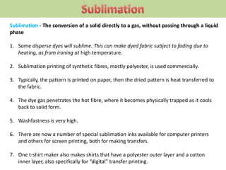 Sublimation - The conversion of a solid directly to a gas, without passing through a liquid
phase
1. Some disperse dyes will sublime. This can make dyed fabric subject to fading due to
heating, as from ironing at high temperature.
2. Sublimation printing of synthetic fibres, mostly polyester, is used commercially.
3. Typically, the pattern is printed on paper, then the dried pattern is heat transferred to
the fabric.
4. The dye gas penetrates the hot fibre, where it becomes physically trapped as it cools
back to solid form.
5. Washfastness is very high.
6. There are now a number of special sublimation inks available for computer printers
and others for screen printing, both for making transfers.
7. One t-shirt maker also makes shirts that have a polyester outer layer and a cotton
inner layer, also specifically for “digital” transfer printing.
 