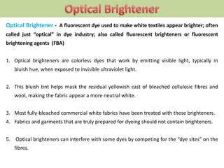Optical Brightener - A fluorescent dye used to make white textiles appear brighter; often
called just “optical” in dye industry; also called fluorescent brighteners or fluorescent
brightening agents (FBA)
1. Optical brighteners are colorless dyes that work by emitting visible light, typically in
bluish hue, when exposed to invisible ultraviolet light.
2. This bluish tint helps mask the residual yellowish cast of bleached cellulosic fibres and
wool, making the fabric appear a more neutral white.
3. Most fully-bleached commercial white fabrics have been treated with these brighteners.
4. Fabrics and garments that are truly prepared for dyeing should not contain brighteners.
5. Optical brighteners can interfere with some dyes by competing for the “dye sites” on the
fibres.
 