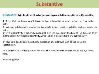 SUBSTANTIVE(ity) - Tendency of a dye to move from a solution onto fibres in the solution
 A dye that is substantive will leave the dye bath and be concentrated on the fibre in the
bath.
 Without substantivity, most of the dye would simply remain in solution or dispersion in the
bath.
 Dye substantivity is generally associated with the molecular structure of the dye, and often
big molecules have high substantivity, while small molecules have low substantivity.
 Dye bath conditions, including temperature and additives such as salt influence
substantivity.
 Substantivity is often produced in ways that differ from the final bond of the dye to the
fibre.
Also see affinity.
 