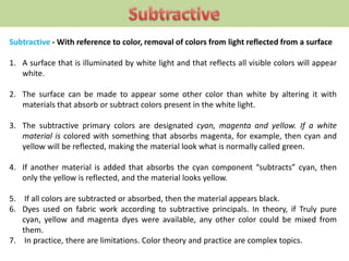 Subtractive - With reference to color, removal of colors from light reflected from a surface
1. A surface that is illuminated by white light and that reflects all visible colors will appear
white.
2. The surface can be made to appear some other color than white by altering it with
materials that absorb or subtract colors present in the white light.
3. The subtractive primary colors are designated cyan, magenta and yellow. If a white
material is colored with something that absorbs magenta, for example, then cyan and
yellow will be reflected, making the material look what is normally called green.
4. If another material is added that absorbs the cyan component “subtracts” cyan, then
only the yellow is reflected, and the material looks yellow.
5. If all colors are subtracted or absorbed, then the material appears black.
6. Dyes used on fabric work according to subtractive principals. In theory, if Truly pure
cyan, yellow and magenta dyes were available, any other color could be mixed from
them.
7. In practice, there are limitations. Color theory and practice are complex topics.
 