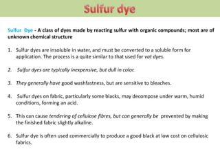 Sulfur Dye - A class of dyes made by reacting sulfur with organic compounds; most are of
unknown chemical structure
1. Sulfur dyes are insoluble in water, and must be converted to a soluble form for
application. The process is a quite similar to that used for vat dyes.
2. Sulfur dyes are typically inexpensive, but dull in color.
3. They generally have good washfastness, but are sensitive to bleaches.
4. Sulfur dyes on fabric, particularly some blacks, may decompose under warm, humid
conditions, forming an acid.
5. This can cause tendering of cellulose fibres, but can generally be prevented by making
the finished fabric slightly alkaline.
6. Sulfur dye is often used commercially to produce a good black at low cost on cellulosic
fabrics.
 