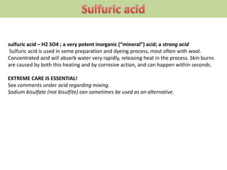 sulfuric acid – H2 SO4 ; a very potent inorganic (“mineral”) acid; a strong acid
Sulfuric acid is used in some preparation and dyeing process, most often with wool.
Concentrated acid will absorb water very rapidly, releasing heat in the process. Skin burns
are caused by both this heating and by corrosive action, and can happen within seconds.
EXTREME CARE IS ESSENTIAL!
See comments under acid regarding mixing.
Sodium bisulfate (not bisulfite) can sometimes be used as an alternative.
 