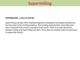 SUPERMILLING - a class of acid dye
Supermilling acid dyes offer moderate brightness and good to very good washfastness,
but have poor to fair leveling tendency. Their leveling characteristics mean that extra
care is required in the process to produce level results. There is no clear distinction
between milling and supermilling acid dyes. These dyes are used for wool and work well
on polyamide (nylon).
 