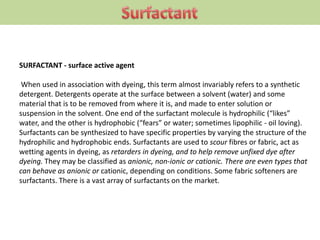 SURFACTANT - surface active agent
When used in association with dyeing, this term almost invariably refers to a synthetic
detergent. Detergents operate at the surface between a solvent (water) and some
material that is to be removed from where it is, and made to enter solution or
suspension in the solvent. One end of the surfactant molecule is hydrophilic (“likes”
water, and the other is hydrophobic (“fears” or water; sometimes lipophilic - oil loving).
Surfactants can be synthesized to have specific properties by varying the structure of the
hydrophilic and hydrophobic ends. Surfactants are used to scour fibres or fabric, act as
wetting agents in dyeing, as retarders in dyeing, and to help remove unfixed dye after
dyeing. They may be classified as anionic, non-ionic or cationic. There are even types that
can behave as anionic or cationic, depending on conditions. Some fabric softeners are
surfactants. There is a vast array of surfactants on the market.
 