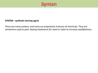 SYNTAN - synthetic tanning agent
There are many syntans, and many are proprietary mixtures of chemicals. They are
sometimes used as post- dyeing treatments for wool or nylon to increase washfastness.
 