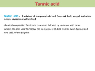 TANNIC ACID - A mixture of compounds derived from oak bark, nutgall and other
natural sources; no well-defined
chemical composition Tannic acid treatment, followed by treatment with tartar
emetic, has been used to improve the washfastness of dyed wool or nylon. Syntans and
now used for this purpose.
 