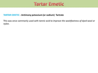 TARTAR EMETIC - Antimony potassium (or sodium) Tartrate
This was once commonly used with tannic acid to improve the washfastness of dyed wool or
nylon.
 