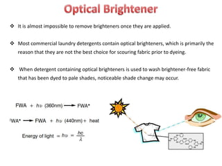  It is almost impossible to remove brighteners once they are applied.
 Most commercial laundry detergents contain optical brighteners, which is primarily the
reason that they are not the best choice for scouring fabric prior to dyeing.
 When detergent containing optical brighteners is used to wash brightener-free fabric
that has been dyed to pale shades, noticeable shade change may occur.
 
