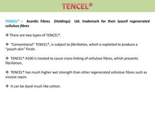 TENCEL® - Acordis Fibres (Holdings) Ltd. trademark for their lyocell regenerated
cellulose fibres
 There are two types of TENCEL®.
 “Conventional” TENCEL®, is subject to fibrillation, which is exploited to produce a
“peach skin” finish.
 TENCEL® A100 is treated to cause cross-linking of cellulose fibres, which prevents
fibrillation.
 TENCEL® has much higher wet strength than other regenerated cellulose fibres such as
viscose rayon.
 It can be dyed much like cotton.
 