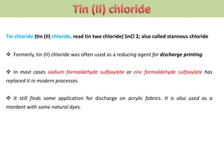 Tin chloride (tin (II) chloride, read tin two chloride) SnCl 2; also called stannous chloride
 Formerly, tin (II) chloride was often used as a reducing agent for discharge printing.
 In most cases sodium formaldehyde sulfoxylate or zinc formaldehyde sulfoxylate has
replaced it in modern processes.
 It still finds some application for discharge on acrylic fabrics. It is also used as a
mordant with some natural dyes.
 