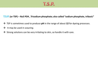 T.S.P. (or TSP) – Na3 PO4 , Trisodium phosphate; also called “sodium phosphate, tribasic”
 TSP is sometimes used to produce pH in the range of about 12 for dyeing processes.
 It may be used in scouring.
 Strong solutions can be very irritating to skin, so handle it with care.
 