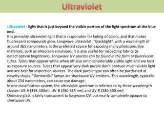 Ultraviolet - light that is just beyond the visible portion of the light spectrum at the blue
end.
It is primarily ultraviolet light that is responsible for fading of colors, and that makes
fluorescent compounds glow. Longwave ultraviolet, “blacklight”, with a wavelength of
around 365 nanometers, is the preferred source for exposing many photosensitive
materials, such as silkscreen emulsions. It is also useful for inspecting fabrics to
detect optical brighteners. Longwave UV sources can be found in the form or fluorescent
tubes. Tubes that appear white when off also emit considerable visible light and are best
as exposure sources. Tubes that appear very dark purple don’t produce much visible light
and are best for inspection sources. The dark purple type can often be purchased at
novelty shops. “Germicidal” lamps are shortwave UV emitters. This wavelength, typically
about 254 nanometers, can cause eye damage.
In one classification system, the ultraviolet spectrum is referred to by three wavelength
classes: UB-A (315-400m), UV-B (280-315 nm) and UV-R (280-400 nm)
Ordinary glass is fairly transparent to longwave UV, but nearly completely opaque to
shortwave UV.
 