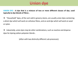 UNION DYE - A dye that is a mixture of two or more different classes of dye, used
typically to dye blends of fibres .
 “Household” dyes, of the sort sold in grocery stores, are usually union dyes containing
a direct dye which will work on cellulose fibres, and an acid dye which will work on wool
or nylon.
 Industrially, union dyes may be other combinations, such as reactive and disperse
dyes for dyeing cotton-polyester blends .
(often with two distinctly different sub-processes).
 