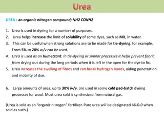 UREA - an organic nitrogen compound; NH2 CONH2
1. Urea is used in dyeing for a number of purposes.
2. Urea helps increase the limit of solubility of some dyes, such as MX, in water.
3. This can be useful when strong solutions are to be made for tie-dyeing, for example.
From 5% to 20% w/v can be used.
4. Urea is used as an humectant. In tie-dyeing or similar processes it helps prevent fabric
from drying out during the long periods when it is left in the open for the dye to fix.
5. Urea increases the swelling of fibres and can break hydrogen bonds, aiding penetration
and mobility of dye.
6. Large amounts of urea, up to 30% w/v, are used in some cold pad-batch dyeing
processes for wool. Most urea sold is synthesized from natural gas.
(Urea is sold as an “organic nitrogen” fertilizer. Pure urea will be designated 46-0-0 when
sold as such.)
 
