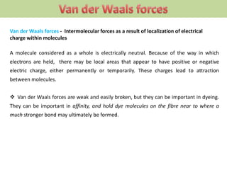 Van der Waals forces - Intermolecular forces as a result of localization of electrical
charge within molecules
A molecule considered as a whole is electrically neutral. Because of the way in which
electrons are held, there may be local areas that appear to have positive or negative
electric charge, either permanently or temporarily. These charges lead to attraction
between molecules.
 Van der Waals forces are weak and easily broken, but they can be important in dyeing.
They can be important in affinity, and hold dye molecules on the fibre near to where a
much stronger bond may ultimately be formed.
 