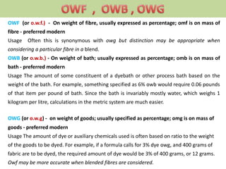 OWF (or o.w.f.) - On weight of fibre, usually expressed as percentage; omf is on mass of
fibre - preferred modern
Usage Often this is synonymous with owg but distinction may be appropriate when
considering a particular fibre in a blend.
OWB (or o.w.b.) - On weight of bath; usually expressed as percentage; omb is on mass of
bath - preferred modern
Usage The amount of some constituent of a dyebath or other process bath based on the
weight of the bath. For example, something specified as 6% owb would require 0.06 pounds
of that item per pound of bath. Since the bath is invariably mostly water, which weighs 1
kilogram per litre, calculations in the metric system are much easier.
OWG (or o.w.g) - on weight of goods; usually specified as percentage; omg is on mass of
goods - preferred modern
Usage The amount of dye or auxiliary chemicals used is often based on ratio to the weight
of the goods to be dyed. For example, if a formula calls for 3% dye owg, and 400 grams of
fabric are to be dyed, the required amount of dye would be 3% of 400 grams, or 12 grams.
Owf may be more accurate when blended fibres are considered.
 