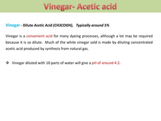 Vinegar - Dilute Acetic Acid (CH3COOH), Typically around 5%
Vinegar is a convenient acid for many dyeing processes, although a lot may be required
because it is so dilute. Much of the white vinegar sold is made by diluting concentrated
acetic acid produced by synthesis from natural gas.
 Vinegar diluted with 10 parts of water will give a pH of around 4.2.
 