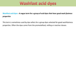 Washfast acid dyes - A vague term for a group of acid dyes that have good wash fastness
properties
This term is sometimes used by dye sellers for a group dyes selected for good washfastness
properties. Often the dyes come from the premetallized, milling or reactive classes.
 