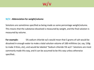 W/V - Abbreviation for weight/volume
Solutions are sometimes specified as being made as some percentage weight/volume.
This means that the substance dissolved is measured by weight, and the final solution is
measured by volume.
For example: 5% sodium chloride w/v would mean that 5 grams of salt would be
dissolved in enough water to make a total solution volume of 100 millilitres (or, say, 150g
to make 3 litres, etc), and would be labeled “Sodium chloride 5% w/v”. Solutions are most
commonly made this way, and it can be assumed to be this way unless otherwise
specified..
 